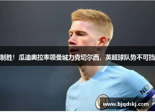 制胜！瓜迪奥拉率领曼城力克切尔西，英超球队势不可挡